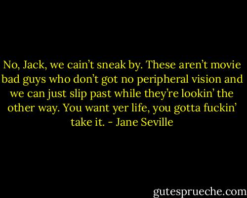No, Jack, we cain’t sneak by. These aren’t movie bad guys who don’t got no peripheral vision and we can just slip past while they’re lookin’ the other way. You want yer life, you gotta fuckin’ take it. - Jane Seville