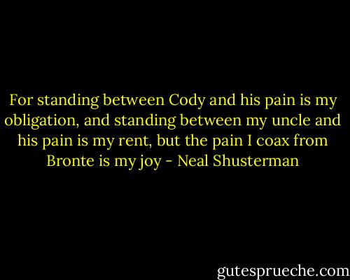 For standing between Cody and his pain is my obligation, and standing between my uncle and his pain is my rent, but the pain I coax from Bronte is my joy - Neal Shusterman