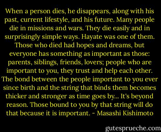 When a person dies, he disappears, along with his past, current lifestyle, and his future. Many people die in missions and wars. They die easily and in surprisingly simple ways. Hayate was one of them. Those who died had hopes and dreams, but everyone has something as important as those: parents, siblings, friends, lovers; people who are important to you, they trust and help each other. The bond between the people important to you ever since birth and the string that binds them becomes thicker and stronger as time goes by... It's beyond reason. Those bound to you by that string will do that because it is important. - Masashi Kishimoto