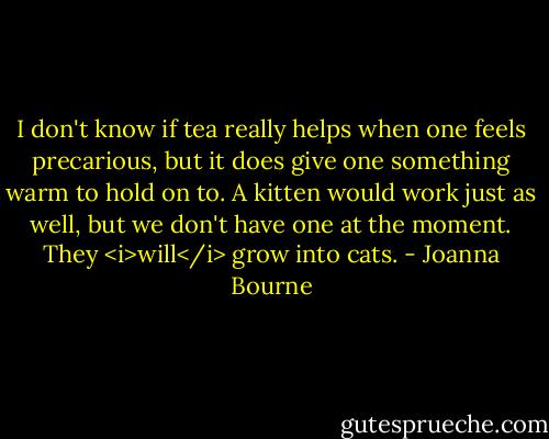 I don't know if tea really helps when one feels precarious, but it does give one something warm to hold on to. A kitten would work just as well, but we don't have one at the moment. They <i>will</i> grow into cats. - Joanna Bourne