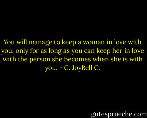 You will manage to keep a woman in love with you, only for as long as you can keep her in love with the person she becomes when she is with you. - C. JoyBell C.