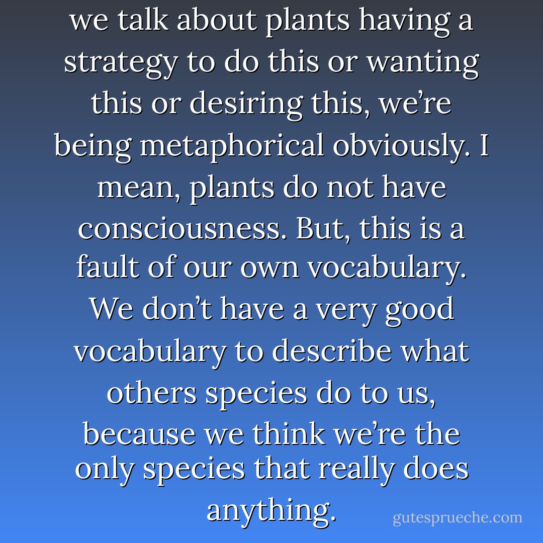 When we use these words and we talk about plants having a strategy to do this or wanting this or desiring this, we’re being metaphorical obviously. I mean, plants do not have consciousness. But, this is a fault of our own vocabulary. We don’t have a very good vocabulary to describe what others species do to us, because we think we’re the only species that really does anything. - Michael Pollan