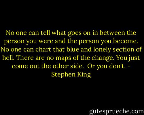 No one can tell what goes on in between the person you were and the person you become. No one can chart that blue and lonely section of hell. There are no maps of the change. You just come out the other side.<br /><br />Or you don't. - Stephen King