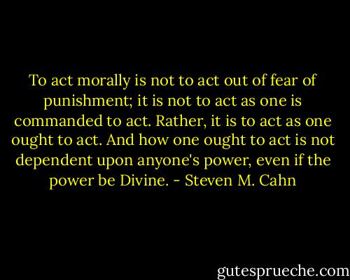 To act morally is not to act out of fear of punishment; it is not to act as one is commanded to act. Rather, it is to act as one ought to act. And how one ought to act is not dependent upon anyone's power, even if the power be Divine. - Steven M. Cahn