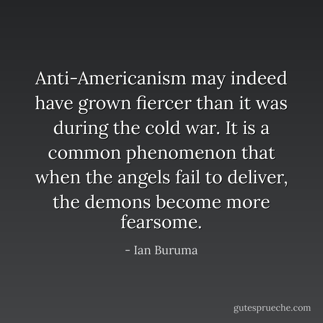 Anti-Americanism may indeed have grown fiercer than it was during the cold war. It is a common phenomenon that when the angels fail to deliver, the demons become more fearsome. - Ian Buruma