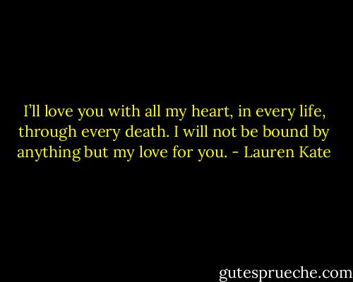 I’ll love you with all my heart, in every life, through every death. I<br />will not be bound by anything but my love for you. - Lauren Kate
