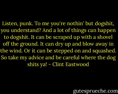 Listen, punk. To me you're nothin' but dogshit, you understand? And a lot of things can happen to dogshit. It can be scraped up with a shovel off the ground. It can dry up and blow away in the wind. Or it can be stepped on and squashed. So take my advice and be careful where the dog shits ya! - Clint Eastwood