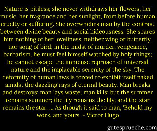 Nature is pitiless; she never withdraws her flowers, her music, her fragrance and her sunlight, from before human cruelty or suffering. She overwhelms man by the contrast between divine beauty and social hideousness. She spares him nothing of her loveliness, neither wing or butterfly, nor song of bird; in the midst of murder, vengeance, barbarism, he must feel himself watched by holy things; he cannot escape the immense reproach of universal nature and the implacable serenity of the sky. The deformity of human laws is forced to exhibit itself naked amidst the dazzling rays of eternal beauty. Man breaks and destroys; man lays waste; man kills; but the summer remains summer; the lily remains the lily; and the star remains the star.<br />...<br />As though it said to man, 'Behold my work. and yours. - Victor Hugo