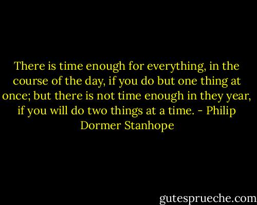 There is time enough for everything, in the course of the day, if you do but one thing at once; but there is not time enough in they year, if you will do two things at a time. - Philip Dormer Stanhope