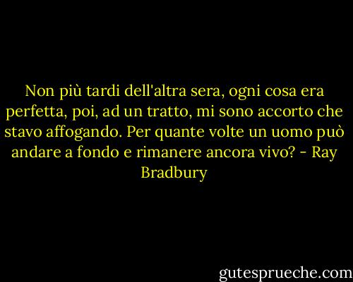 Non più tardi dell'altra sera, ogni cosa era perfetta, poi, ad un tratto, mi sono accorto che stavo affogando. Per quante volte un uomo può andare a fondo e rimanere ancora vivo? - Ray Bradbury