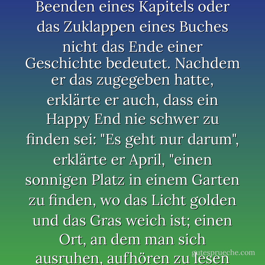 October wusste natürlich, dass das Umblättern einer Seite, das Beenden eines Kapitels oder das Zuklappen eines Buches nicht das Ende einer Geschichte bedeutet. Nachdem er das zugegeben hatte, erklärte er auch, dass ein Happy End nie schwer zu finden sei: "Es geht nur darum", erklärte er April, "einen sonnigen Platz in einem Garten zu finden, wo das Licht golden und das Gras weich ist; einen Ort, an dem man sich ausruhen, aufhören zu lesen und zufrieden sein kann. - Neil Gaiman<