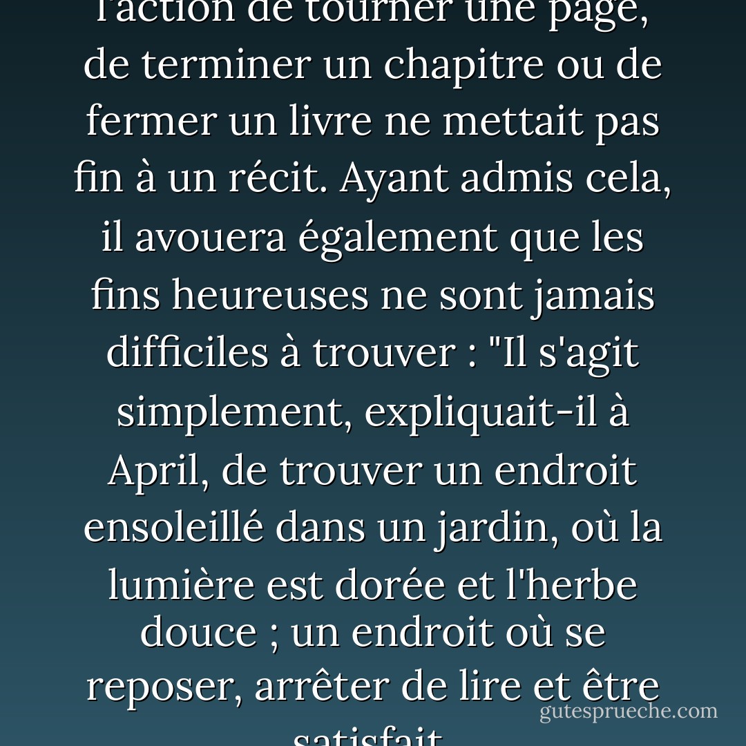 October savait, bien sûr, que l'action de tourner une page, de terminer un chapitre ou de fermer un livre ne mettait pas fin à un récit. Ayant admis cela, il avouera également que les fins heureuses ne sont jamais difficiles à trouver : "Il s'agit simplement, expliquait-il à April, de trouver un endroit ensoleillé dans un jardin, où la lumière est dorée et l'herbe douce ; un endroit où se reposer, arrêter de lire et être satisfait. - Neil Gaiman