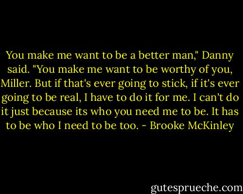 You make me want to be a better man," Danny said. "You make me want to be worthy of you, Miller. But if that's ever going to stick, if it's ever going to be real, I have to do it for me. I can't do it just because its who you need me to be. It has to be who I need to be too. - Brooke McKinley