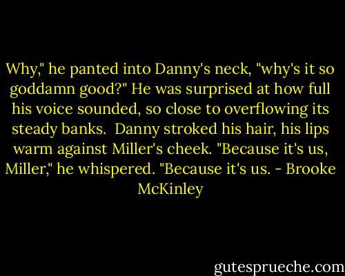 Why," he panted into Danny's neck, "why's it so goddamn good?" He was surprised at how full his voice sounded, so close to overflowing its steady banks. <br />Danny stroked his hair, his lips warm against Miller's cheek. "Because it's us, Miller," he whispered. "Because it's us. - Brooke McKinley