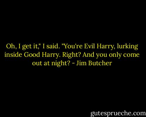 Oh, I get it," I said. "You're Evil Harry, lurking inside Good Harry. Right? And you only come out at night? - Jim Butcher