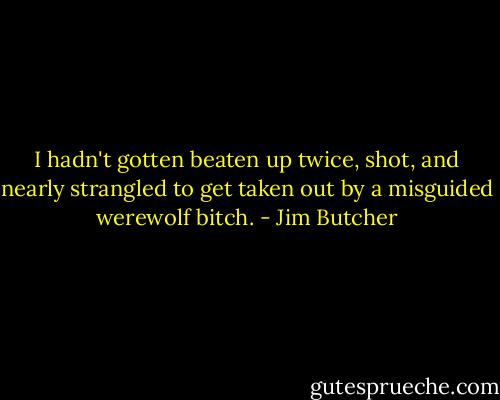 I hadn't gotten beaten up twice, shot, and nearly strangled to get taken out by a misguided werewolf bitch. - Jim Butcher