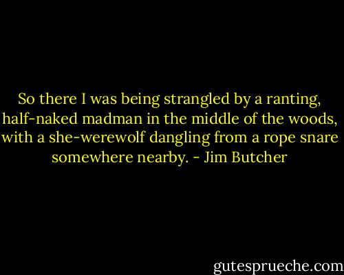 So there I was being strangled by a ranting, half-naked madman in the middle of the woods, with a she-werewolf dangling from a rope snare somewhere nearby. - Jim Butcher