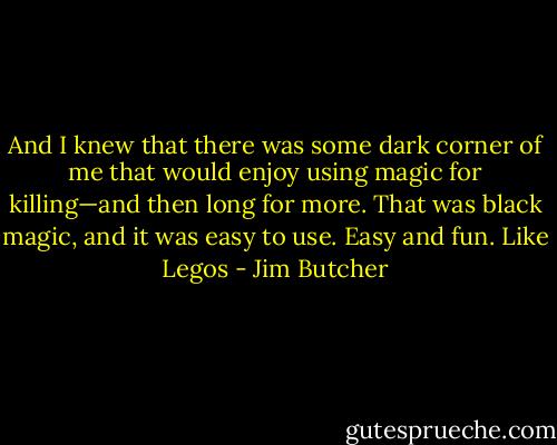 And I knew that there was some dark corner of me that would enjoy using magic for killing—and then long for more. That was black magic, and it was easy to use. Easy and fun. Like Legos - Jim Butcher