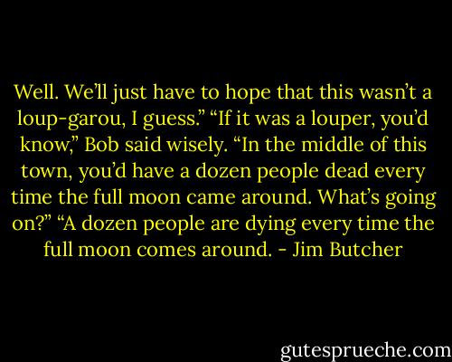 Well. We’ll just have to hope that this wasn’t a loup-garou, I guess.” “If it was a louper, you’d know,” Bob said wisely. “In the middle of this town, you’d have a dozen people dead every time the full moon came around. What’s going on?” “A dozen people are dying every time the full moon comes around. - Jim Butcher