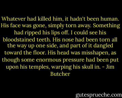 Whatever had killed him, it hadn't been human. His face was gone, simply torn away. Something had ripped his lips off. I could see his bloodstained teeth. His nose had been torn all the way up one side, and part of it dangled toward the floor. His head was misshapen, as though some enormous pressure had been put upon his temples, warping his skull in. - Jim Butcher