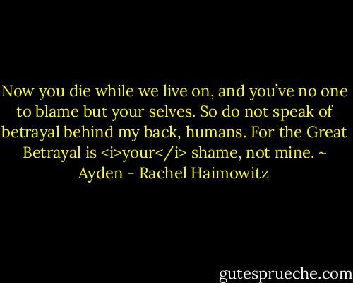 Now you die while we live on, and you’ve no one to blame but your selves. So do not speak of betrayal behind my back, humans. For the Great Betrayal is <i>your</i> shame, not mine. ~ Ayden - Rachel Haimowitz
