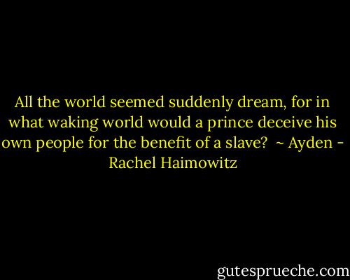 All the world seemed suddenly dream, for in what waking world would a prince deceive his own people for the benefit of a slave? <br />~ Ayden - Rachel Haimowitz