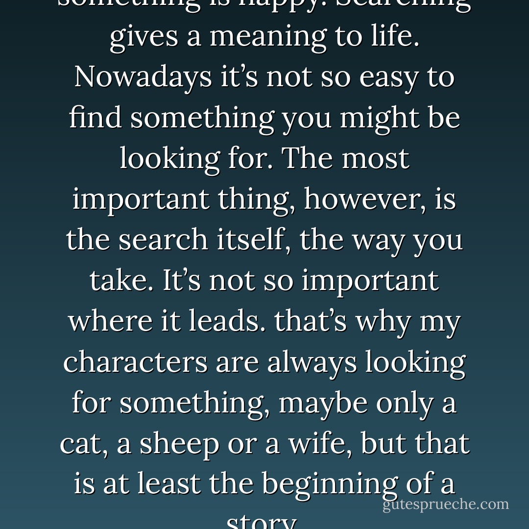 Someone who can search for something is happy. Searching gives a meaning to life. Nowadays it’s not so easy to find something you might be looking for. The most important thing, however, is the search itself, the way you take. It’s not so important where it leads. that’s why my characters are always looking for something, maybe only a cat, a sheep or a wife, but that is at least the beginning of a story. - Haruki Murakami
