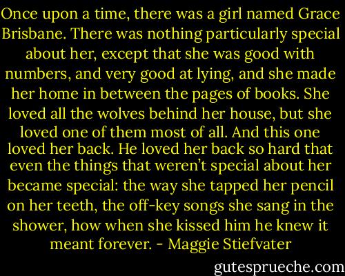 Once upon a time, there was a girl named Grace Brisbane. There was nothing particularly special about her, except that she was good with numbers, and very good at lying, and she made her home in between the pages of books. She loved all the wolves behind her house, but she loved one of them most of all.<br />And this one loved her back. He loved her back so hard that even the things that weren’t special about her became special: the way she tapped her pencil on her teeth, the off-key songs she sang in the shower, how when she kissed him he knew it meant forever. - Maggie Stiefvater