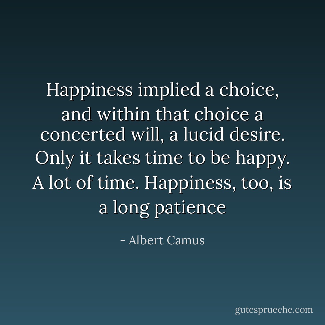 Happiness implied a choice, and within that choice a concerted will, a lucid desire. Only it takes time to be happy. A lot of time. Happiness, too, is a long patience - Albert Camus