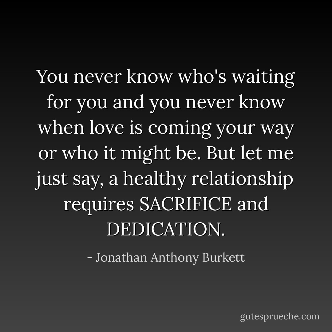 You never know who's waiting for you and you never know when love is coming your way or who it might be. But let me just say, a healthy relationship requires SACRIFICE and DEDICATION. - Jonathan Anthony Burkett
