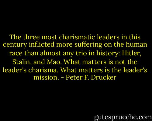 The three most charismatic leaders in this century inflicted more suffering on the human race than almost any trio in history: Hitler, Stalin, and Mao. What matters is not the leader's charisma. What matters is the leader's mission. - Peter F. Drucker