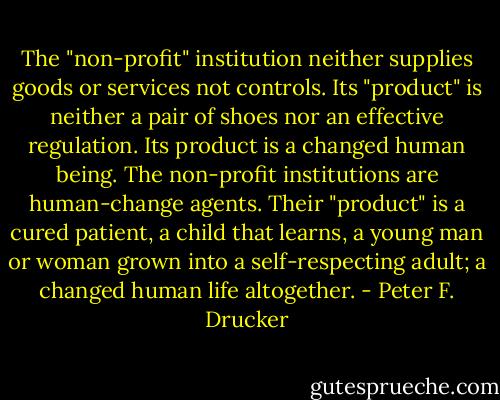 The "non-profit" institution neither supplies goods or services not controls. Its "product" is neither a pair of shoes nor an effective regulation. Its product is a changed human being. The non-profit institutions are human-change agents. Their "product" is a cured patient, a child that learns, a young man or woman grown into a self-respecting adult; a changed human life altogether. - Peter F. Drucker