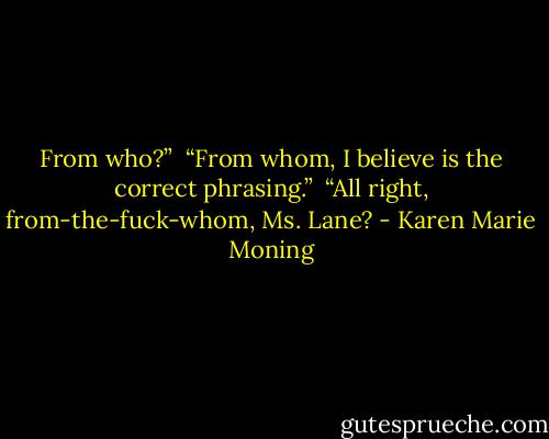 From who?” <br />“From whom, I believe is the correct phrasing.” <br />“All right, from-the-fuck-whom, Ms. Lane? - Karen Marie Moning