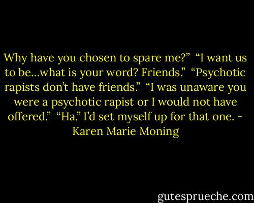 Why have you chosen to spare me?” <br />“I want us to be…what is your word? Friends.” <br />“Psychotic rapists don’t have friends.” <br />“I was unaware you were a psychotic rapist or I would not have offered.” <br />“Ha.” I’d set myself up for that one. - Karen Marie Moning