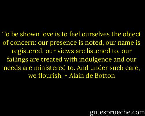 To be shown love is to feel ourselves the object of concern: our presence is noted, our name is registered, our views are listened to, our failings are treated with indulgence and our needs are ministered to. And under such care, we flourish. - Alain de Botton