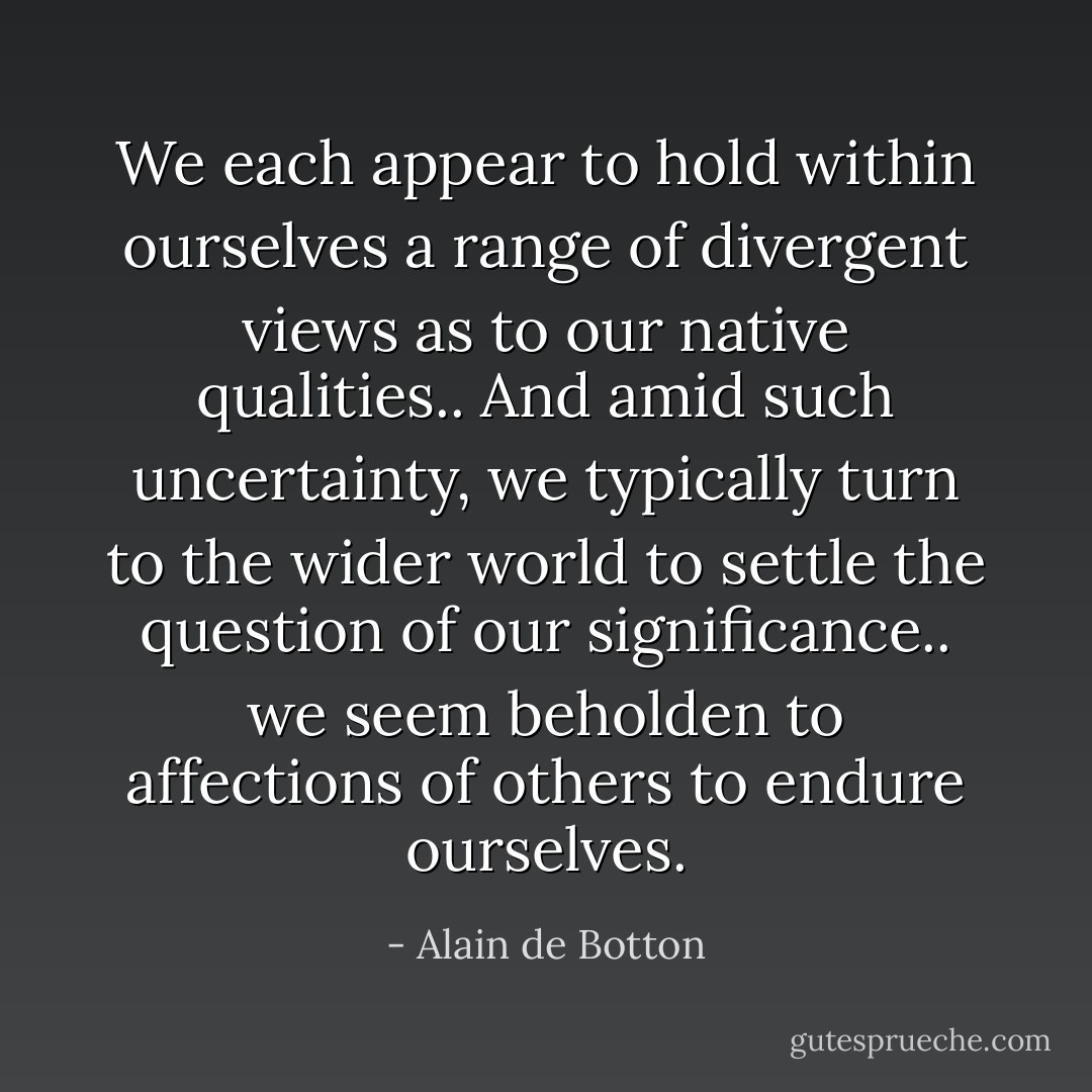We each appear to hold within ourselves a range of divergent views as to our native qualities.. And amid such uncertainty, we typically turn to the wider world to settle the question of our significance.. we seem beholden to affections of others to endure ourselves. - Alain de Botton