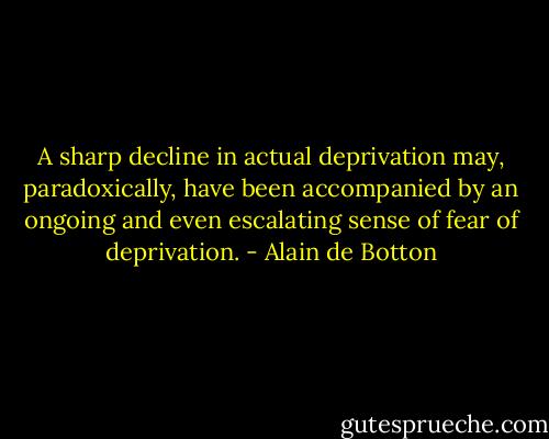 A sharp decline in actual deprivation may, paradoxically, have been accompanied by an ongoing and even escalating sense of fear of deprivation. - Alain de Botton