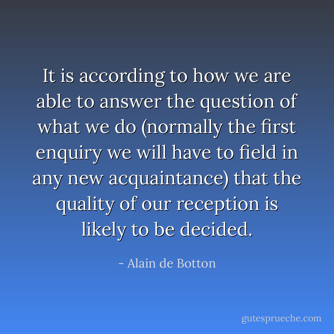 It is according to how we are able to answer the question of what we do (normally the first enquiry we will have to field in any new acquaintance) that the quality of our reception is likely to be decided. - Alain de Botton