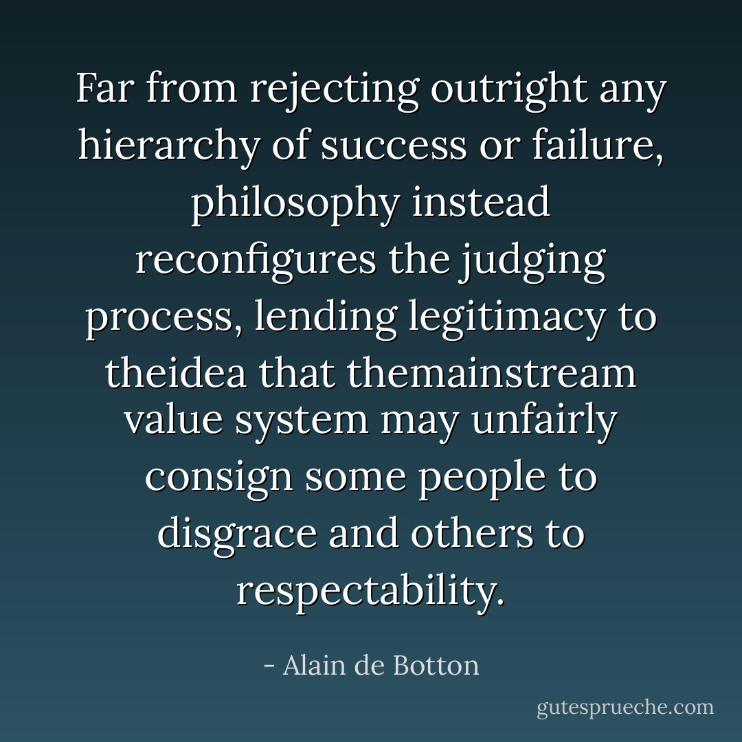 Far from rejecting outright any hierarchy of success or failure, philosophy instead reconfigures the judging process, lending legitimacy to theidea that themainstream value system may unfairly consign some people to disgrace and others to respectability. - Alain de Botton