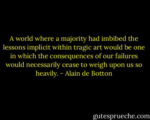 A world where a majority had imbibed the lessons implicit within tragic art would be one in which the consequences of our failures would necessarily cease to weigh upon us so heavily. - Alain de Botton