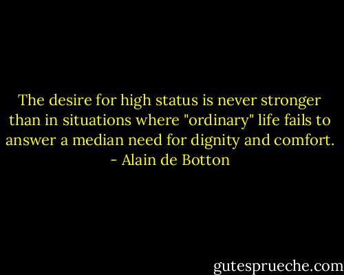 The desire for high status is never stronger than in situations where "ordinary" life fails to answer a median need for dignity and comfort. - Alain de Botton