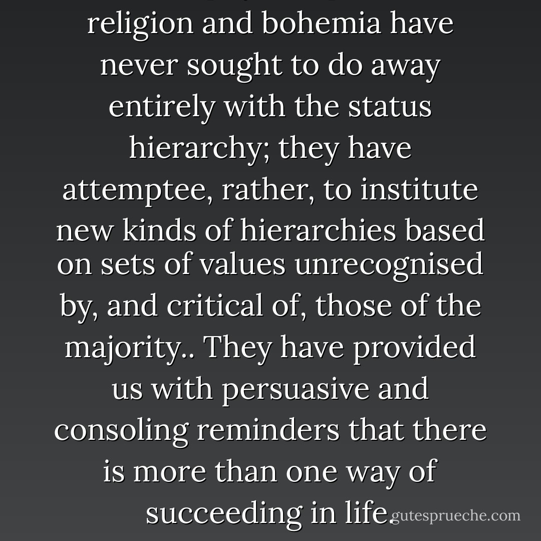 Philosophy, art, politics, religion and bohemia have never sought to do away entirely with the status hierarchy; they have attemptee, rather, to institute new kinds of hierarchies based on sets of values unrecognised by, and critical of, those of the majority.. They have provided us with persuasive and consoling reminders that there is more than one way of succeeding in life. - Alain de Botton