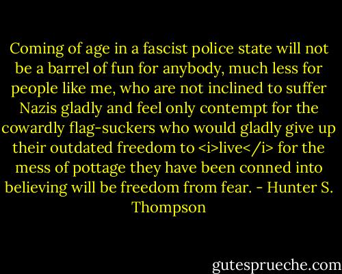 Coming of age in a fascist police state will not be a barrel of fun for anybody, much less for people like me, who are not inclined to suffer Nazis gladly and feel only contempt for the cowardly flag-suckers who would gladly give up their outdated freedom to <i>live</i> for the mess of pottage they have been conned into believing will be freedom from fear. - Hunter S. Thompson