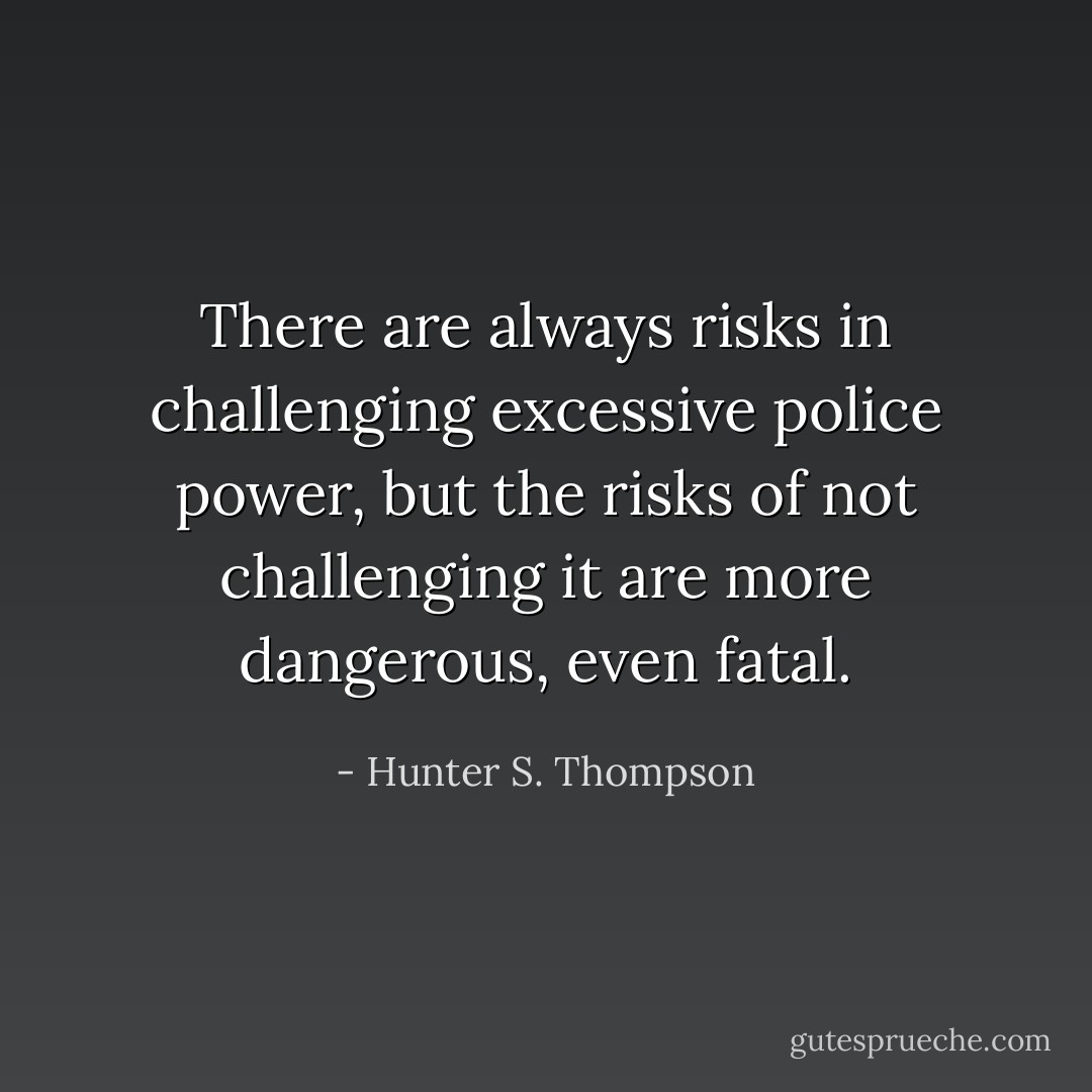 There are always risks in challenging excessive police power, but the risks of <i>not</i> challenging it are more dangerous, even fatal. - Hunter S. Thompson