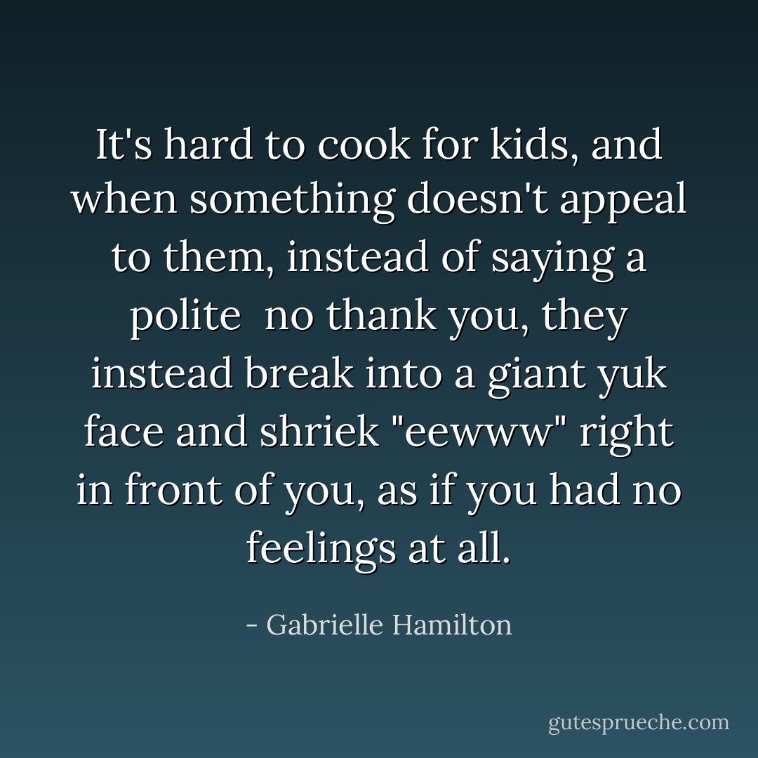 It's hard to cook for kids, and when something doesn't appeal to them, instead of saying a polite <i> no thank you,</i> they instead break into a giant yuk face and shriek "eewww" right in front of you, as if you had no feelings at all. - Gabrielle Hamilton
