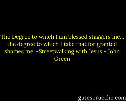The Degree to which I am blessed staggers me... the degree to which I take that for granted shames me.<br />-Streetwalking with Jesus - John Green