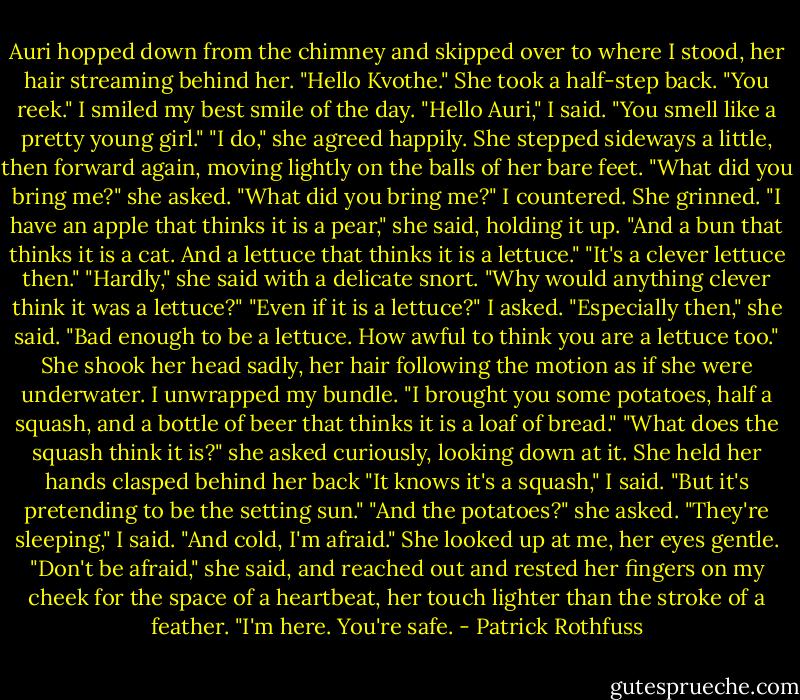 Auri hopped down from the chimney and skipped over to where I stood, her hair streaming behind her. "Hello Kvothe." She took a half-step back. "You reek."<br />I smiled my best smile of the day. "Hello Auri," I said. "You smell like a<br />pretty young girl."<br />"I do," she agreed happily.<br />She stepped sideways a little, then forward again, moving lightly on the balls of her bare feet. "What did you bring me?" she asked.<br />"What did you bring me?" I countered.<br />She grinned. "I have an apple that thinks it is a pear," she said, holding it up. "And a bun that thinks it is a cat. And a lettuce that thinks it is a lettuce."<br />"It's a clever lettuce then."<br />"Hardly," she said with a delicate snort. "Why would anything clever think it was a lettuce?"<br />"Even if it is a lettuce?" I asked.<br />"Especially then," she said. "Bad enough to be a lettuce. How awful to think you are a lettuce too." She shook her head sadly, her hair following the motion as if she were underwater.<br />I unwrapped my bundle. "I brought you some potatoes, half a squash,<br />and a bottle of beer that thinks it is a loaf of bread."<br />"What does the squash think it is?" she asked curiously, looking down at it. She held her hands clasped behind her back<br />"It knows it's a squash," I said. "But it's pretending to be the setting sun."<br />"And the potatoes?" she asked.<br />"They're sleeping," I said. "And cold, I'm afraid."<br />She looked up at me, her eyes gentle. "Don't be afraid," she said, and reached out and rested her fingers on my cheek for the space of a heartbeat, her touch lighter than the stroke of a feather. "I'm here. You're safe. - Patrick Rothfuss
