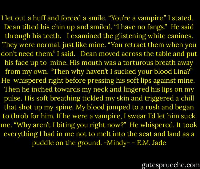 I let out a huff and forced a smile. “You’re a vampire.”<br />I stated. <br /> Dean tilted his chin up and smiled. “I have no fangs.” <br />He said through his teeth. <br /> I examined the glistening white canines. They were<br />normal, just like mine. “You retract them when you don’t<br />need them.” I said. <br /> Dean moved across the table and put his face up to <br />mine. His mouth was a torturous breath away from my<br />own. “Then why haven’t I sucked your blood Lina?” He <br />whispered right before pressing his soft lips against mine. <br />Then he inched towards my neck and lingered his lips on<br />my pulse. His soft breathing tickled my skin and triggered<br />a chill that shot up my spine. My blood jumped to a rush<br />and began to throb for him. If he were a vampire, I swear<br />I’d let him suck me. “Why aren’t I biting you right now?” <br />He whispered. It took everything I had in me not to melt<br />into the seat and land as a puddle on the ground.<br />-Mindy- - E.M. Jade