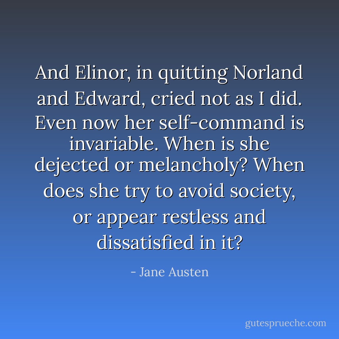 And Elinor, in quitting Norland and Edward, cried not as I did. Even now her self-command is invariable. When is she dejected or melancholy? When does she try to avoid society, or appear restless and dissatisfied in it? - Jane Austen