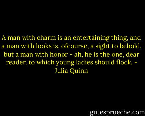 A man with charm is an entertaining thing, and a man with looks is, ofcourse, a sight to behold, but a man with honor - ah, he is the one, dear reader, to which young ladies should flock. - Julia Quinn